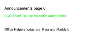 Announcements page 6
ECO Team Tip use reusable water bottles
Office Helpers today are Kyra and Maddy L
 