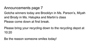Announcements page 7
Gotcha winners today are Brooklyn in Ms. Parson’s, Miyah
and Brody in Ms. Halupka and Martin’s class
Please come down at first break.
Please bring your recycling down to the recycling depot at
10:20
Be the reason someone smiles today!
 