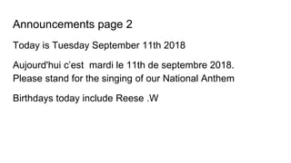 Announcements page 2
Today is Tuesday September 11th 2018
Aujourd'hui c’est mardi le 11th de septembre 2018.
Please stand for the singing of our National Anthem
Birthdays today include Reese .W
 