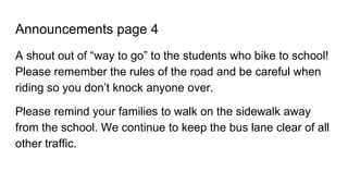 Announcements page 4
A shout out of “way to go” to the students who bike to school!
Please remember the rules of the road and be careful when
riding so you don’t knock anyone over.
Please remind your families to walk on the sidewalk away
from the school. We continue to keep the bus lane clear of all
other traffic.
 