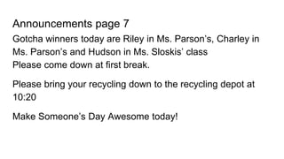 Announcements page 7
Gotcha winners today are Riley in Ms. Parson’s, Charley in
Ms. Parson’s and Hudson in Ms. Sloskis’ class
Please come down at first break.
Please bring your recycling down to the recycling depot at
10:20
Make Someone’s Day Awesome today!
 