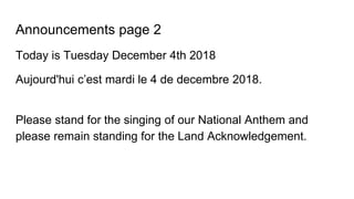 Announcements page 2
Today is Tuesday December 4th 2018
Aujourd'hui c’est mardi le 4 de decembre 2018.
Please stand for the singing of our National Anthem and
please remain standing for the Land Acknowledgement.
 