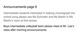 Announcements page 6
Intermediate students interested in helping choreograph the
school song please see Ms Schroder and Ms Martin in Ms
Martin’s room at first recess.
Boys intermediate volleyball team please meet at Mr. Lee’s
class after morning announcements.
 