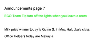 Announcements page 7
ECO Team Tip turn off the lights when you leave a room
Milk prize winner today is Quinn S. in Mrs. Halupka’s class
Office Helpers today are Makayla
 