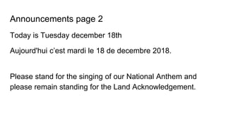 Announcements page 2
Today is Tuesday december 18th
Aujourd'hui c’est mardi le 18 de decembre 2018.
Please stand for the singing of our National Anthem and
please remain standing for the Land Acknowledgement.
 