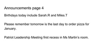 Announcements page 4
Birthdays today include Sarah.R and Miles.T
Please remember tomorrow is the last day to order pizza for
January.
Patriot Leadership Meeting first recess in Ms Martin’s room.
 
