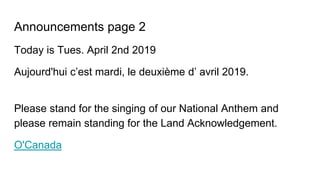 Announcements page 2
Today is Tues. April 2nd 2019
Aujourd'hui c’est mardi, le deuxième d’ avril 2019.
Please stand for the singing of our National Anthem and
please remain standing for the Land Acknowledgement.
O'Canada
 