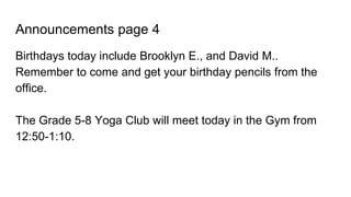 Announcements page 4
Birthdays today include Brooklyn E., and David M..
Remember to come and get your birthday pencils from the
office.
The Grade 5-8 Yoga Club will meet today in the Gym from
12:50-1:10.
 