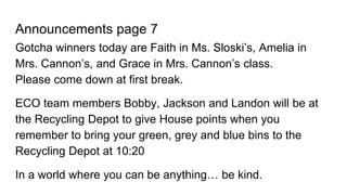 Announcements page 7
Gotcha winners today are Faith in Ms. Sloski’s, Amelia in
Mrs. Cannon’s, and Grace in Mrs. Cannon’s class.
Please come down at first break.
ECO team members Bobby, Jackson and Landon will be at
the Recycling Depot to give House points when you
remember to bring your green, grey and blue bins to the
Recycling Depot at 10:20
In a world where you can be anything… be kind.
 