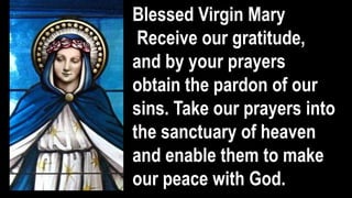 Blessed Virgin Mary
Receive our gratitude,
and by your prayers
obtain the pardon of our
sins. Take our prayers into
the sanctuary of heaven
and enable them to make
our peace with God.
 