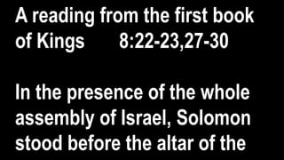 A reading from the first book
of Kings 8:22-23,27-30
In the presence of the whole
assembly of Israel, Solomon
stood before the altar of the
 