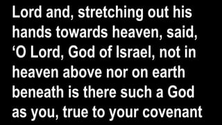 Lord and, stretching out his
hands towards heaven, said,
‘O Lord, God of Israel, not in
heaven above nor on earth
beneath is there such a God
as you, true to your covenant
 