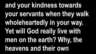 and your kindness towards
your servants when they walk
wholeheartedly in your way.
Yet will God really live with
men on the earth? Why, the
heavens and their own
 