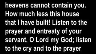 heavens cannot contain you.
How much less this house
that I have built! Listen to the
prayer and entreaty of your
servant, O Lord my God; listen
to the cry and to the prayer
 