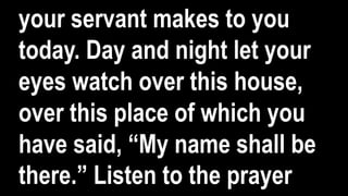 your servant makes to you
today. Day and night let your
eyes watch over this house,
over this place of which you
have said, “My name shall be
there.” Listen to the prayer
 