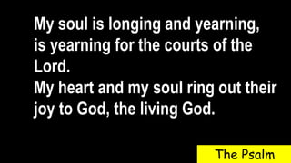 My soul is longing and yearning,
is yearning for the courts of the
Lord.
My heart and my soul ring out their
joy to God, the living God.
The Psalm
 