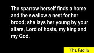 The sparrow herself finds a home
and the swallow a nest for her
brood; she lays her young by your
altars, Lord of hosts, my king and
my God.
The Psalm
 
