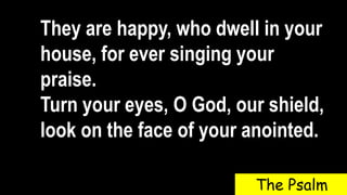 They are happy, who dwell in your
house, for ever singing your
praise.
Turn your eyes, O God, our shield,
look on the face of your anointed.
The Psalm
 