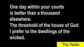 One day within your courts
is better than a thousand
elsewhere.
The threshold of the house of God
I prefer to the dwellings of the
wicked.
The Psalm
 