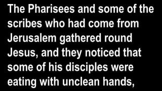 The Pharisees and some of the
scribes who had come from
Jerusalem gathered round
Jesus, and they noticed that
some of his disciples were
eating with unclean hands,
 