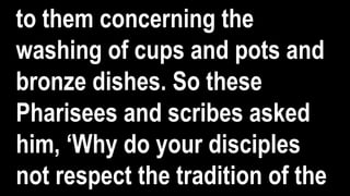 to them concerning the
washing of cups and pots and
bronze dishes. So these
Pharisees and scribes asked
him, ‘Why do your disciples
not respect the tradition of the
 