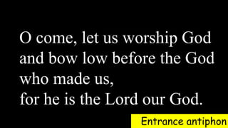 Entrance antiphon
O come, let us worship God
and bow low before the God
who made us,
for he is the Lord our God.
 