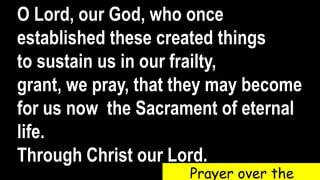 O Lord, our God, who once
established these created things
to sustain us in our frailty,
grant, we pray, that they may become
for us now the Sacrament of eternal
life.
Through Christ our Lord.
Prayer over the
 