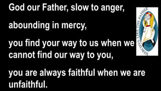 God our Father, slow to anger,
abounding in mercy,
you find your way to us when we
cannot find our way to you,
you are always faithful when we are
unfaithful.
 