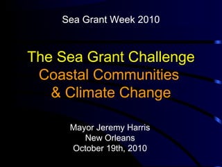 The Sea Grant Challenge
Coastal Communities
& Climate Change
Mayor Jeremy Harris
New Orleans
October 19th, 2010
Sea Grant Week 2010
 