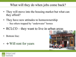 • They will move into the housing market but what can
they afford?
• They have new attitudes to homeownership
– See others trapped by “underwater” homes
• RCLCO – they want to live in urban areas
• Bottom line:
•  Will rent for years
What will they do when jobs come back?
 