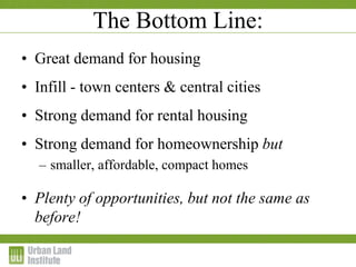 • Great demand for housing
• Infill - town centers & central cities
• Strong demand for rental housing
• Strong demand for homeownership but
– smaller, affordable, compact homes
• Plenty of opportunities, but not the same as
before!
The Bottom Line:
 