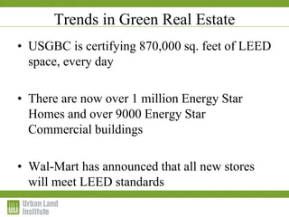 Trends in Green Real Estate
• USGBC is certifying 870,000 sq. feet of LEED
space, every day
• There are now over 1 million Energy Star
Homes and over 9000 Energy Star
Commercial buildings
• Wal-Mart has announced that all new stores
will meet LEED standards
 