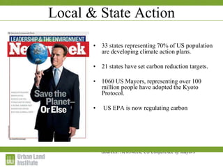 Local & State Action
• 33 states representing 70% of US population
are developing climate action plans.
• 21 states have set carbon reduction targets.
• 1060 US Mayors, representing over 100
million people have adopted the Kyoto
Protocol.
• US EPA is now regulating carbon
Sources: Newsweek, US Conference of Mayors
 