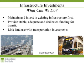 1-2 December 2009
Infrastructure Investments
What Can We Do?
• Maintain and invest in existing infrastructure first.
• Provide stable, adequate and dedicated funding for
transit.
• Link land use with transportation investments
Seattle Light Rail
 