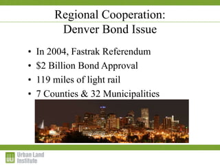 1-2 December 2009
Regional Cooperation:
Denver Bond Issue
• In 2004, Fastrak Referendum
• $2 Billion Bond Approval
• 119 miles of light rail
• 7 Counties & 32 Municipalities
 