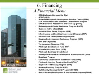 1-2 December 2009
6. Financing
A Financial Menu
• CDBG (allocated through the City)
• HOME (HUD)
• Brownfield Economic Development Initiative Grants (BEDI):
EDA (Public Works and Economic Development Program
• EPA (Brownfield Assessment and Clean-Up grants)
• Redevelopment Capital Assistance Program (RACP)
• Business In Our sites (BIOS)
• Industrial Sites Reuse Program (ISRP)
• Infrastructure and Facilities Improvement Program (IFIP)
• Infrastructure Development Program (IDP)
• Housing Redevelopment Assistance Program (HRA)
• URA and City Bonds
• Tax Increment Financing (TIF)
• Pittsburgh Development Fund (PDF)
• Urban Development Fund (UDF)
• Pittsburgh Business Growth Fund
• Pennsylvania Industrial Development Authority Loans (PIDA)
• Streetface Program
• Community Development Investment Fund (CDIF)
Pittsburgh Housing Construction Fund (PHCF)
• Neighborhood Housing Program (NHP)
• Housing Recovery Program (HRP)
• Multi-Family Revenue Bond Program (MFRBP)
• Rental Housing Development & Improvement Program (RHDIP)
PNC Building, Pittsburgh
 