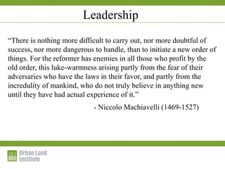 1-2 December 2009
“There is nothing more difficult to carry out, nor more doubtful of
success, nor more dangerous to handle, than to initiate a new order of
things. For the reformer has enemies in all those who profit by the
old order, this luke-warmness arising partly from the fear of their
adversaries who have the laws in their favor, and partly from the
incredulity of mankind, who do not truly believe in anything new
until they have had actual experience of it.”
- Niccolo Machiavelli (1469-1527)
Leadership
 