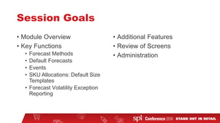 Session Goals
• Module Overview
• Key Functions
• Forecast Methods
• Default Forecasts
• Events
• SKU Allocations: Default Size
Templates
• Forecast Volatility Exception
Reporting
• Additional Features
• Review of Screens
• Administration
 