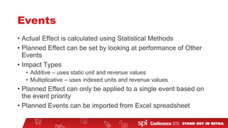 Events
• Actual Effect is calculated using Statistical Methods
• Planned Effect can be set by looking at performance of Other
Events
• Impact Types
• Additive – uses static unit and revenue values
• Multiplicative – uses indexed units and revenue values
• Planned Effect can only be applied to a single event based on
the event priority
• Planned Events can be imported from Excel spreadsheet
 