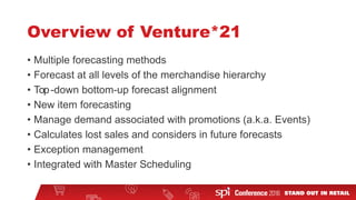 Overview of Venture*21
• Multiple forecasting methods
• Forecast at all levels of the merchandise hierarchy
• Top-down bottom-up forecast alignment
• New item forecasting
• Manage demand associated with promotions (a.k.a. Events)
• Calculates lost sales and considers in future forecasts
• Exception management
• Integrated with Master Scheduling
 