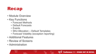 Recap
• Module Overview
• Key Functions
• Forecast Methods
• Default Forecasts
• Events
• SKU Allocation – Default Templates
• Forecast Volatility (exception reporting)
• Additional Features
• Review of Screens
• Administration
 