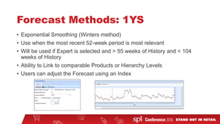 Forecast Methods: 1YS
• Exponential Smoothing (Winters method)
• Use when the most recent 52-week period is most relevant
• Will be used if Expert is selected and > 55 weeks of History and < 104
weeks of History
• Ability to Link to comparable Products or Hierarchy Levels
• Users can adjust the Forecast using an Index
 