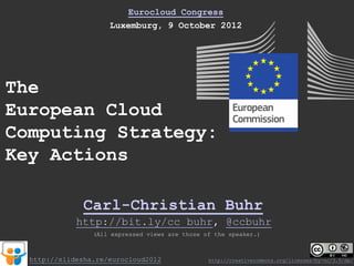 Eurocloud Congress
                     Luxemburg, 9 October 2012




The
European Cloud
Computing Strategy:
Key Actions

               Carl-Christian Buhr
             http://bit.ly/cc_buhr, @ccbuhr
                 (All expressed views are those of the speaker.)



  http://slidesha.re/eurocloud2012               http://creativecommons.org/licenses/by-nc/3.0/de/
 