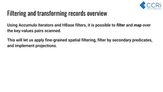 Filtering and transforming records overview
Using Accumulo iterators and HBase filters, it is possible to filter and map over
the key-values pairs scanned.
This will let us apply fine-grained spatial filtering, filter by secondary predicates,
and implement projections.
 
