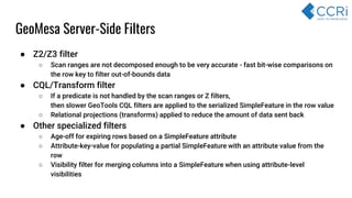 GeoMesa Server-Side Filters
● Z2/Z3 filter
○ Scan ranges are not decomposed enough to be very accurate - fast bit-wise comparisons on
the row key to filter out-of-bounds data
● CQL/Transform filter
○ If a predicate is not handled by the scan ranges or Z filters,
then slower GeoTools CQL filters are applied to the serialized SimpleFeature in the row value
○ Relational projections (transforms) applied to reduce the amount of data sent back
● Other specialized filters
○ Age-off for expiring rows based on a SimpleFeature attribute
○ Attribute-key-value for populating a partial SimpleFeature with an attribute value from the
row
○ Visibility filter for merging columns into a SimpleFeature when using attribute-level
visibilities
 