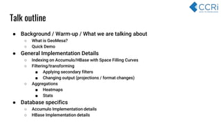 ● Background / Warm-up / What we are talking about
○ What is GeoMesa?
○ Quick Demo
● General Implementation Details
○ Indexing on Accumulo/HBase with Space Filling Curves
○ Filtering/transforming
■ Applying secondary filters
■ Changing output (projections / format changes)
○ Aggregations
■ Heatmaps
■ Stats
● Database specifics
○ Accumulo Implementation details
○ HBase Implementation details
Talk outline
 