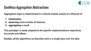 GeoMesa Aggregation Abstractions
Aggregation logic is implemented in a shared module, based on a lifecycle of
1. Initialization
2. observing some number of features
3. aggregating a result.
This paradigm is easily adapted to the specific implementations required by
Accumulo and HBase.
Notably, all the algorithms we describe work in a single pass over the data.
 
