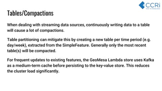 Tables/Compactions
When dealing with streaming data sources, continuously writing data to a table
will cause a lot of compactions.
Table partitioning can mitigate this by creating a new table per time period (e.g.
day/week), extracted from the SimpleFeature. Generally only the most recent
table(s) will be compacted.
For frequent updates to existing features, the GeoMesa Lambda store uses Kafka
as a medium-term cache before persisting to the key-value store. This reduces
the cluster load significantly.
 