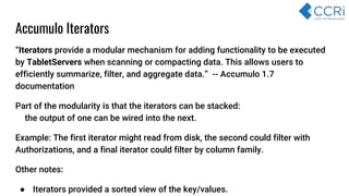 “Iterators provide a modular mechanism for adding functionality to be executed
by TabletServers when scanning or compacting data. This allows users to
efficiently summarize, filter, and aggregate data.” -- Accumulo 1.7
documentation
Part of the modularity is that the iterators can be stacked:
t the output of one can be wired into the next.
Example: The first iterator might read from disk, the second could filter with
Authorizations, and a final iterator could filter by column family.
Other notes:
● Iterators provided a sorted view of the key/values.
Accumulo Iterators
 