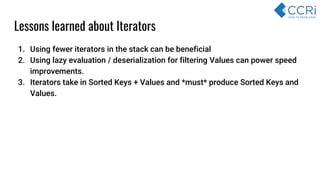 1. Using fewer iterators in the stack can be beneficial
2. Using lazy evaluation / deserialization for filtering Values can power speed
improvements.
3. Iterators take in Sorted Keys + Values and *must* produce Sorted Keys and
Values.
Lessons learned about Iterators
 